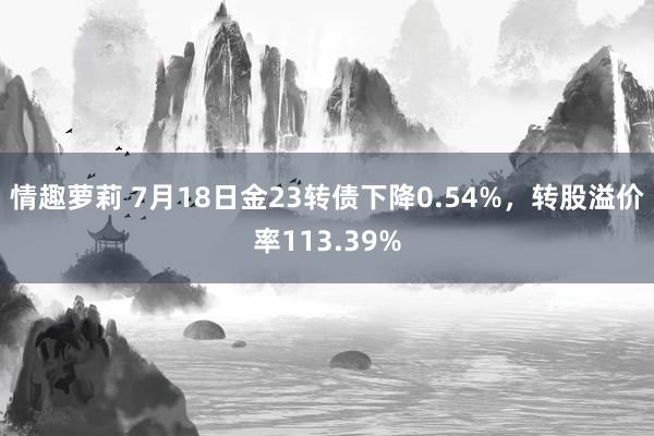 情趣萝莉 7月18日金23转债下降0.54%，转股溢价率113.39%