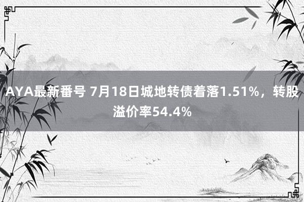 AYA最新番号 7月18日城地转债着落1.51%，转股溢价率54.4%