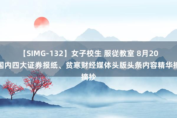 【SIMG-132】女子校生 服従教室 8月20日国内四大证券报纸、贫寒财经媒体头版头条内容精华摘抄