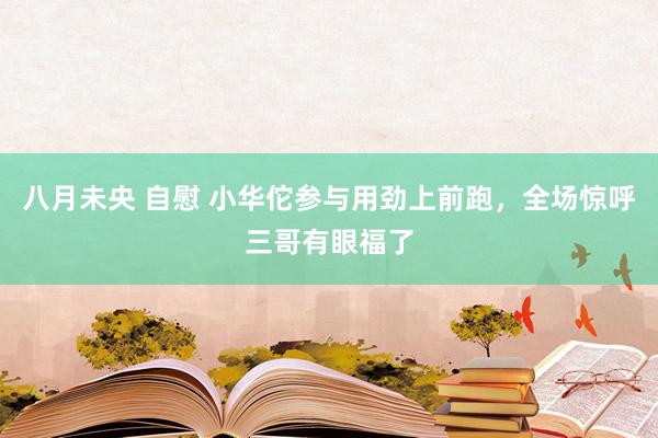 八月未央 自慰 小华佗参与用劲上前跑，全场惊呼三哥有眼福了