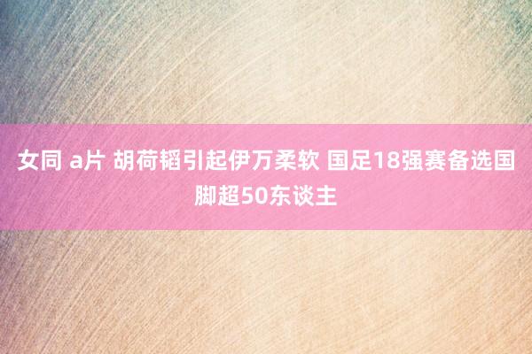 女同 a片 胡荷韬引起伊万柔软 国足18强赛备选国脚超50东谈主