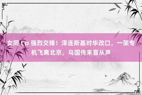 女同 t p 强烈交锋！泽连斯基对华改口，一架专机飞离北京，乌国传来盲从声