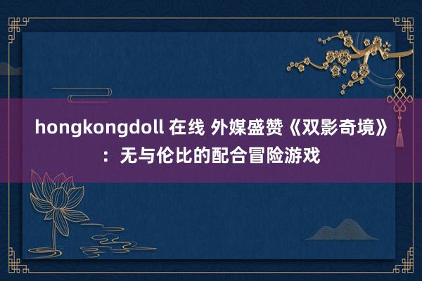 hongkongdoll 在线 外媒盛赞《双影奇境》：无与伦比的配合冒险游戏