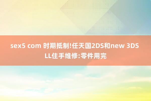 sex5 com 时期抵制!任天国2DS和new 3DS LL住手维修:零件用完