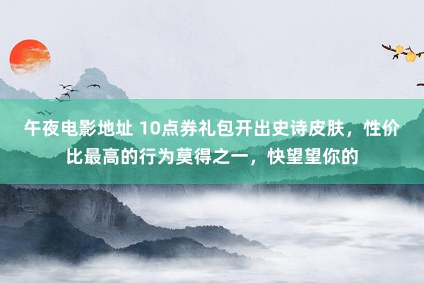 午夜电影地址 10点券礼包开出史诗皮肤，性价比最高的行为莫得之一，快望望你的