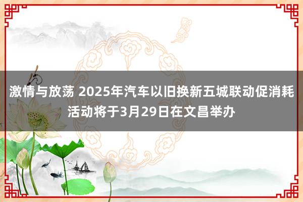 激情与放荡 2025年汽车以旧换新五城联动促消耗活动将于3月29日在文昌举办