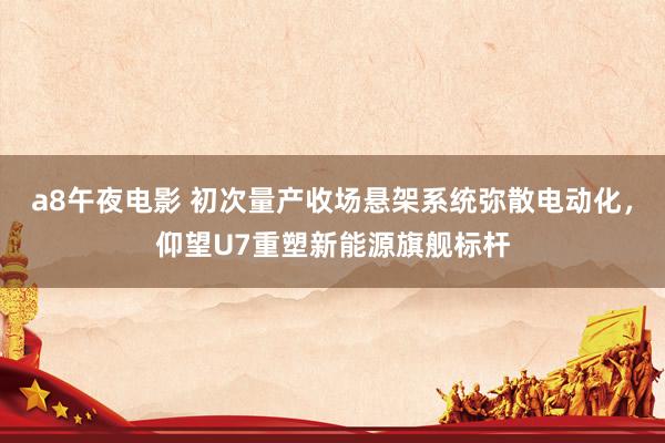 a8午夜电影 初次量产收场悬架系统弥散电动化，仰望U7重塑新能源旗舰标杆