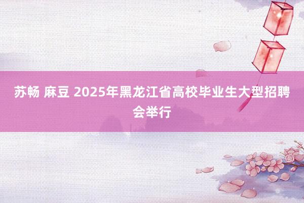 苏畅 麻豆 2025年黑龙江省高校毕业生大型招聘会举行