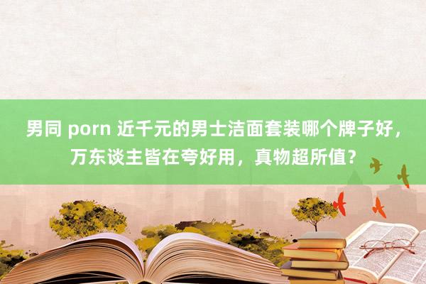 男同 porn 近千元的男士洁面套装哪个牌子好，万东谈主皆在夸好用，真物超所值？