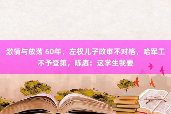 激情与放荡 60年，左权儿子政审不对格，哈军工不予登第，陈赓：这学生我要