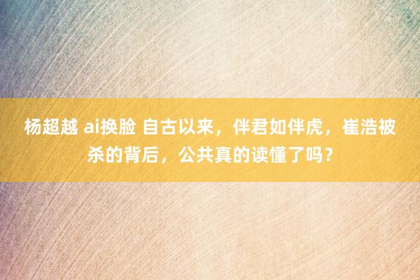 杨超越 ai换脸 自古以来，伴君如伴虎，崔浩被杀的背后，公共真的读懂了吗？