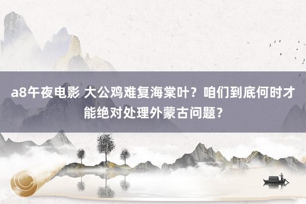 a8午夜电影 大公鸡难复海棠叶？咱们到底何时才能绝对处理外蒙古问题？