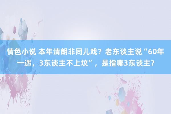 情色小说 本年清朗非同儿戏？老东谈主说“60年一遇，3东谈主不上坟”，是指哪3东谈主？