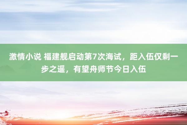 激情小说 福建舰启动第7次海试，距入伍仅剩一步之遥，有望舟师节今日入伍