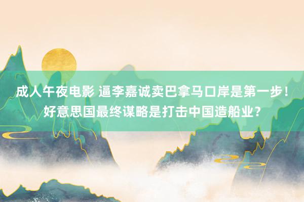 成人午夜电影 逼李嘉诚卖巴拿马口岸是第一步！好意思国最终谋略是打击中国造船业？