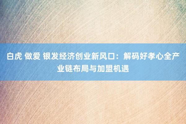 白虎 做爱 银发经济创业新风口：解码好孝心全产业链布局与加盟机遇
