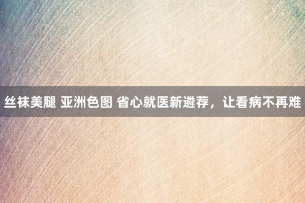 丝袜美腿 亚洲色图 省心就医新遴荐，让看病不再难