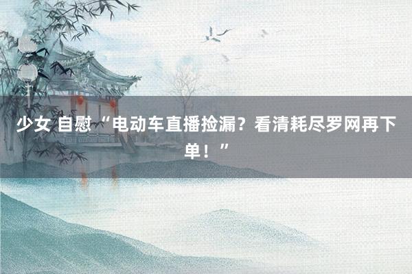 少女 自慰 “电动车直播捡漏？看清耗尽罗网再下单！”