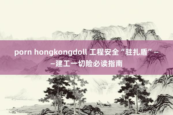 porn hongkongdoll 工程安全“驻扎盾”——建工一切险必读指南