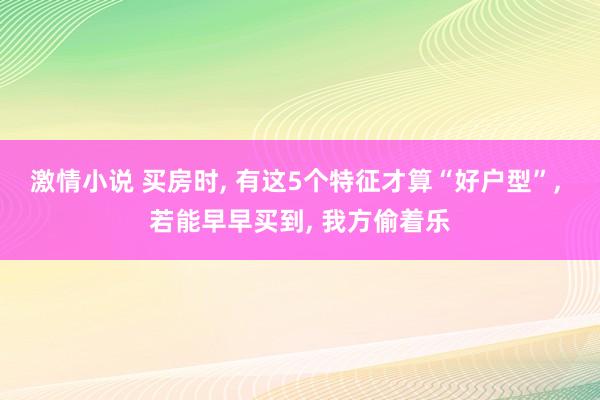 激情小说 买房时， 有这5个特征才算“好户型”， 若能早早买到， 我方偷着乐