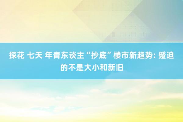 探花 七天 年青东谈主“抄底”楼市新趋势: 蹙迫的不是大小和新旧