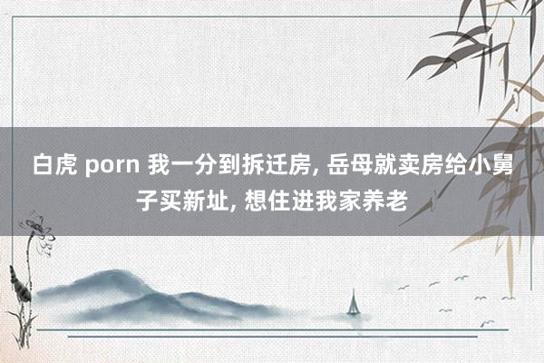 白虎 porn 我一分到拆迁房， 岳母就卖房给小舅子买新址， 想住进我家养老