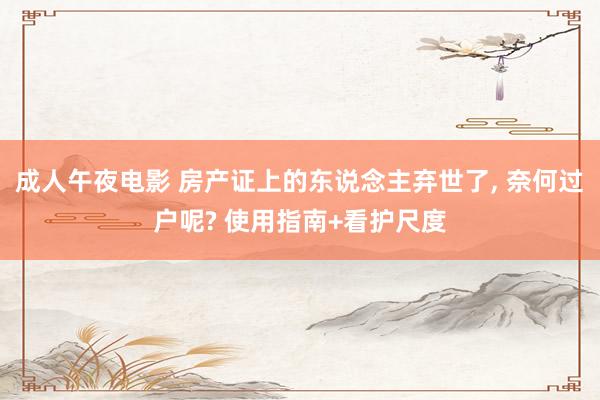 成人午夜电影 房产证上的东说念主弃世了， 奈何过户呢? 使用指南+看护尺度