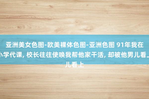 亚洲美女色图-欧美裸体色图-亚洲色图 91年我在小学代课， 校长往往使唤我帮他家干活， 却被他男儿看上