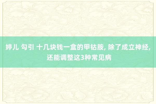 婷儿 勾引 十几块钱一盒的甲钴胺， 除了成立神经， 还能调整这3种常见病