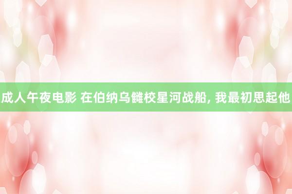 成人午夜电影 在伯纳乌雠校星河战船， 我最初思起他