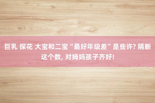 巨乳 探花 大宝和二宝“最好年级差”是些许? 隔断这个数， 对姆妈孩子齐好!