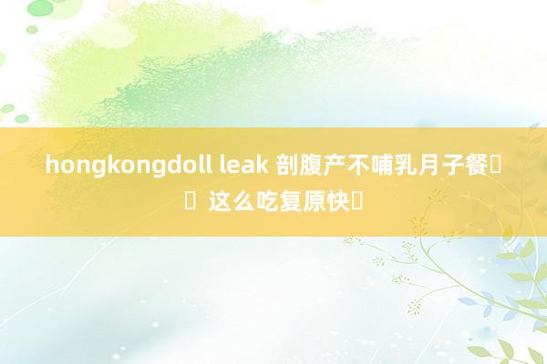 hongkongdoll leak 剖腹产不哺乳月子餐❗️这么吃复原快✅