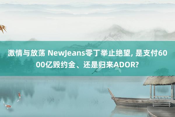 激情与放荡 NewJeans零丁举止绝望， 是支付6000亿毁约金、还是归来ADOR?