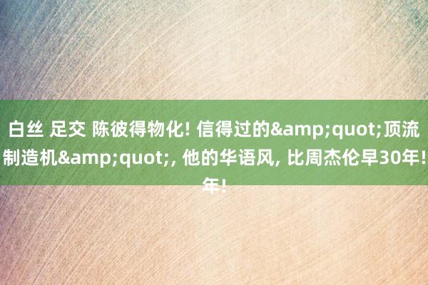 白丝 足交 陈彼得物化! 信得过的&quot;顶流制造机&quot;， 他的华语风， 比周杰伦早30年!