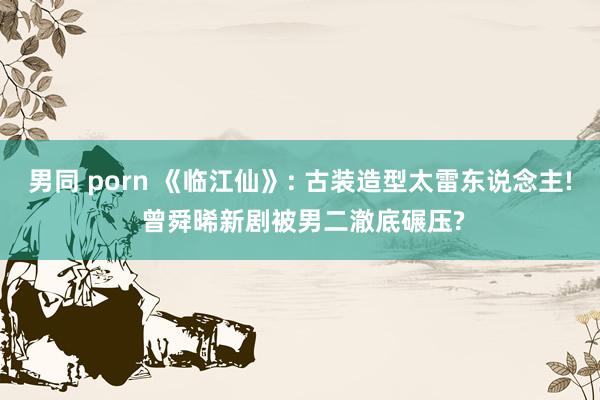 男同 porn 《临江仙》: 古装造型太雷东说念主! 曾舜晞新剧被男二澈底碾压?