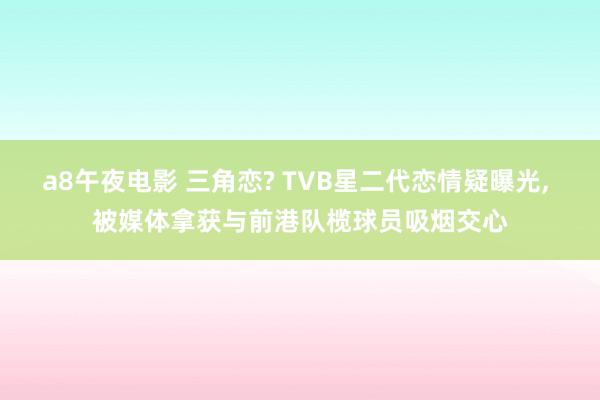 a8午夜电影 三角恋? TVB星二代恋情疑曝光， 被媒体拿获与前港队榄球员吸烟交心