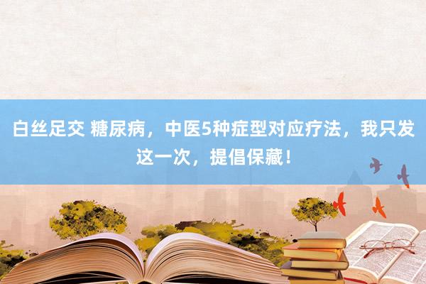 白丝足交 糖尿病，中医5种症型对应疗法，我只发这一次，提倡保藏！