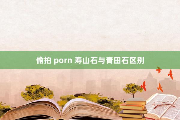 偷拍 porn 寿山石与青田石区别