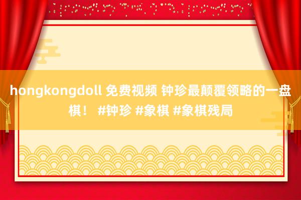 hongkongdoll 免费视频 钟珍最颠覆领略的一盘棋！ #钟珍 #象棋 #象棋残局