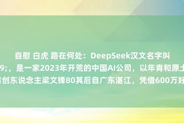 自慰 白虎 路在何处:DeepSeek汉文名字叫”深度求索',是一家2023年开荒的中国AI公司,以年青和原土化为特质。首创东说念主梁文锋80其后自广东湛江,凭借600万好意思元和2个月时辰创造了匹敌顶尖水平的AI