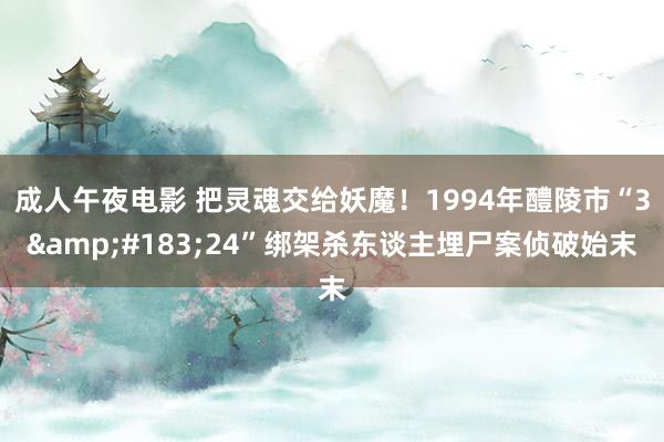 成人午夜电影 把灵魂交给妖魔！1994年醴陵市“3&#183;24”绑架杀东谈主埋尸案侦破始末