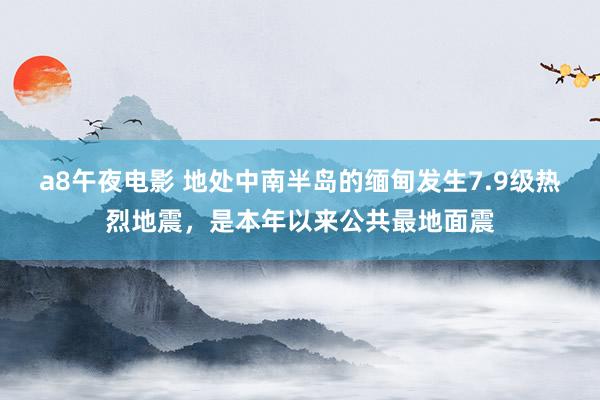 a8午夜电影 地处中南半岛的缅甸发生7.9级热烈地震，是本年以来公共最地面震