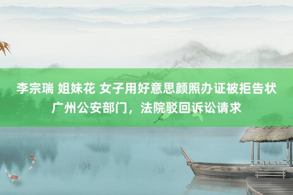 李宗瑞 姐妹花 女子用好意思颜照办证被拒告状广州公安部门，法院驳回诉讼请求